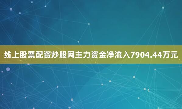 线上股票配资炒股网主力资金净流入7904.44万元