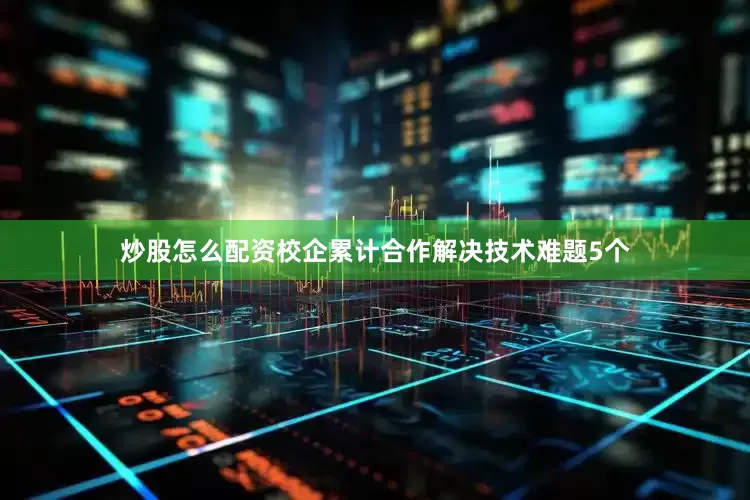 炒股怎么配资校企累计合作解决技术难题5个