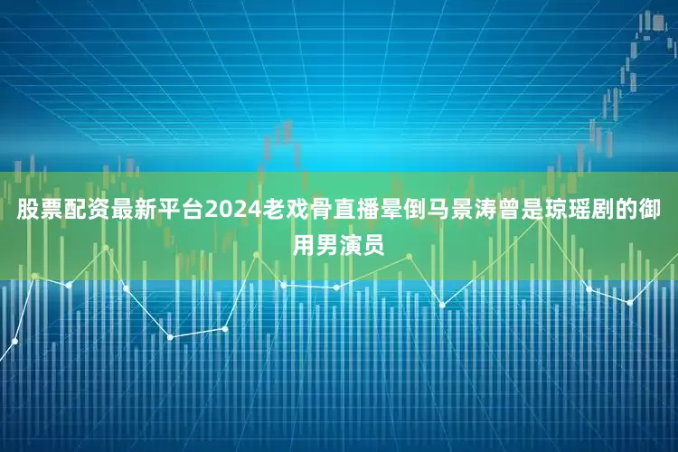 股票配资最新平台2024老戏骨直播晕倒马景涛曾是琼瑶剧的御用男演员